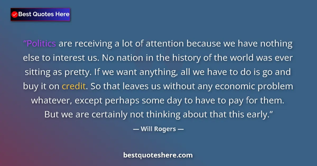 Quote by Will Rogers: Politics are receiving a lot of attention because we have nothing else to interest us. No nation in ...