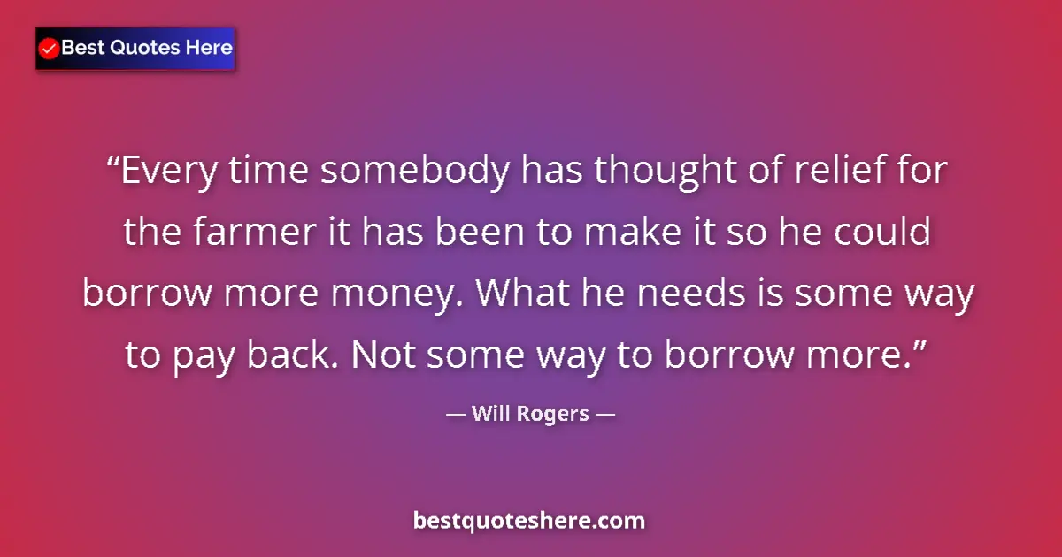 Quote by Will Rogers: Every time somebody has thought of relief for the farmer it has been to make it so he could borrow m...