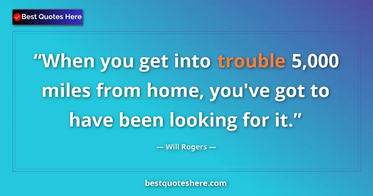 Quote by Will Rogers: When you get into trouble 5,000 miles from home, you've got to have been looking for it....