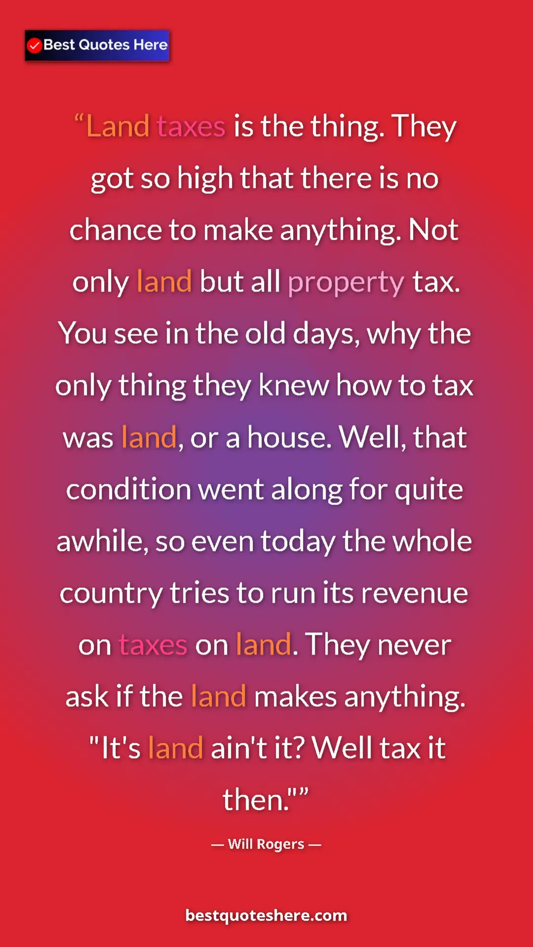 Will Rogers Quote Card: "Land taxes is the thing. They got so high that there is no..." Pinterest quote poster by Will Rogers: "Land taxes is the thing. They got so high that there is no..."