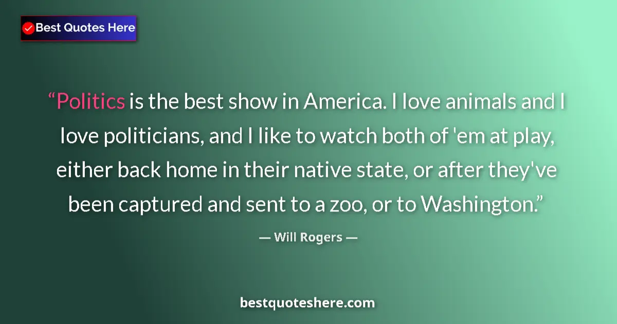 Quote by Will Rogers: Politics is the best show in America. I love animals and I love politicians, and I like to watch bot...