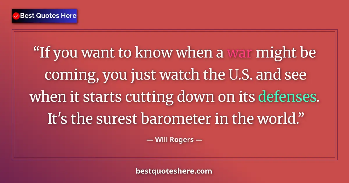 Quote by Will Rogers: If you want to know when a war might be coming, you just watch the U.S. and see when it starts cutti...
