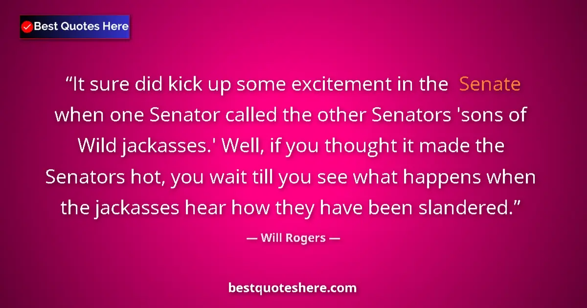 Image for the quote by Will Rogers: It sure did kick up some excitement in the Senate when one Senator called the other Senators 'sons o...