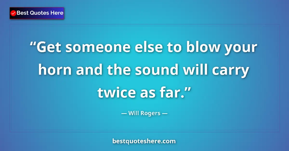 Quote by Will Rogers: Get someone else to blow your horn and the sound will carry twice as far....