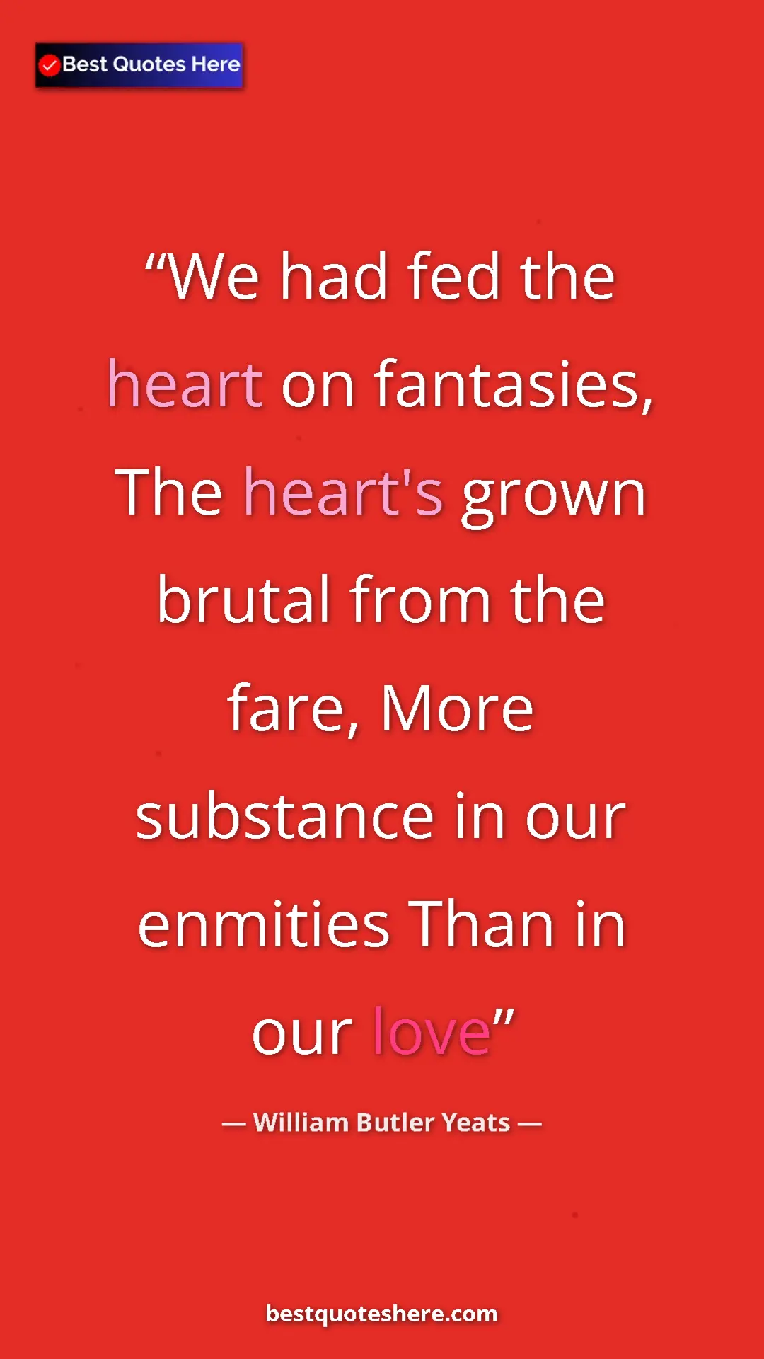 William Butler Yeats Quote Card: "We had fed the heart on fantasies, The heart's grown brutal..." Pinterest quote poster by William Butler Yeats: "We had fed the heart on fantasies, The heart's grown brutal..."