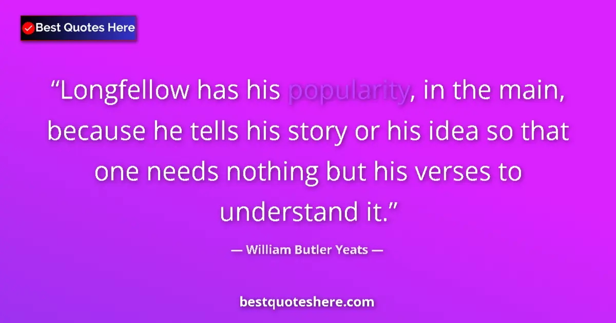 Quote by William Butler Yeats: Longfellow has his popularity, in the main, because he tells his story or his idea so that one needs...