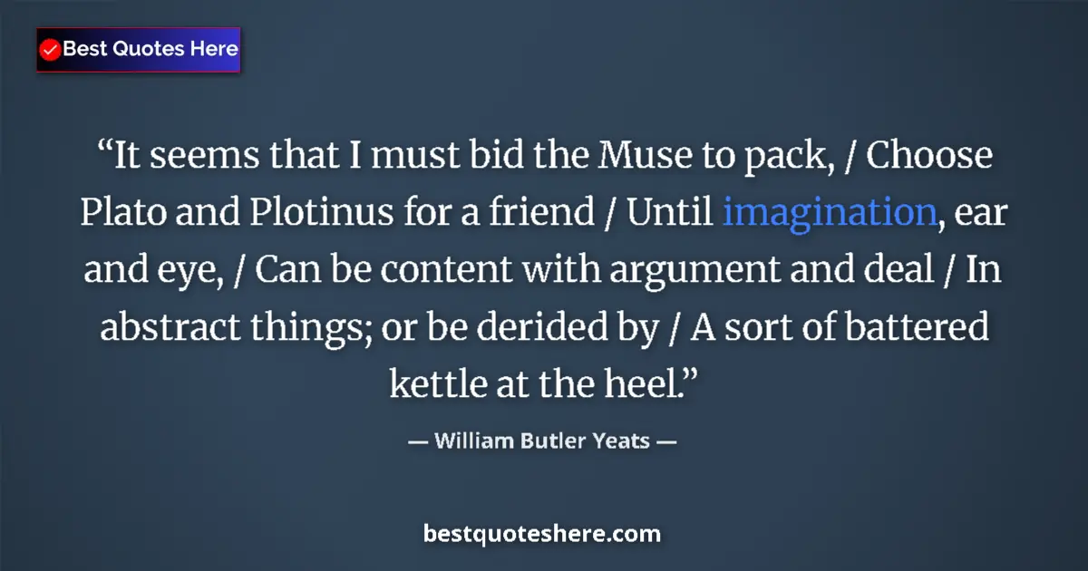 Quote by William Butler Yeats: It seems that I must bid the Muse to pack, / Choose Plato and Plotinus for a friend / Until imaginat...