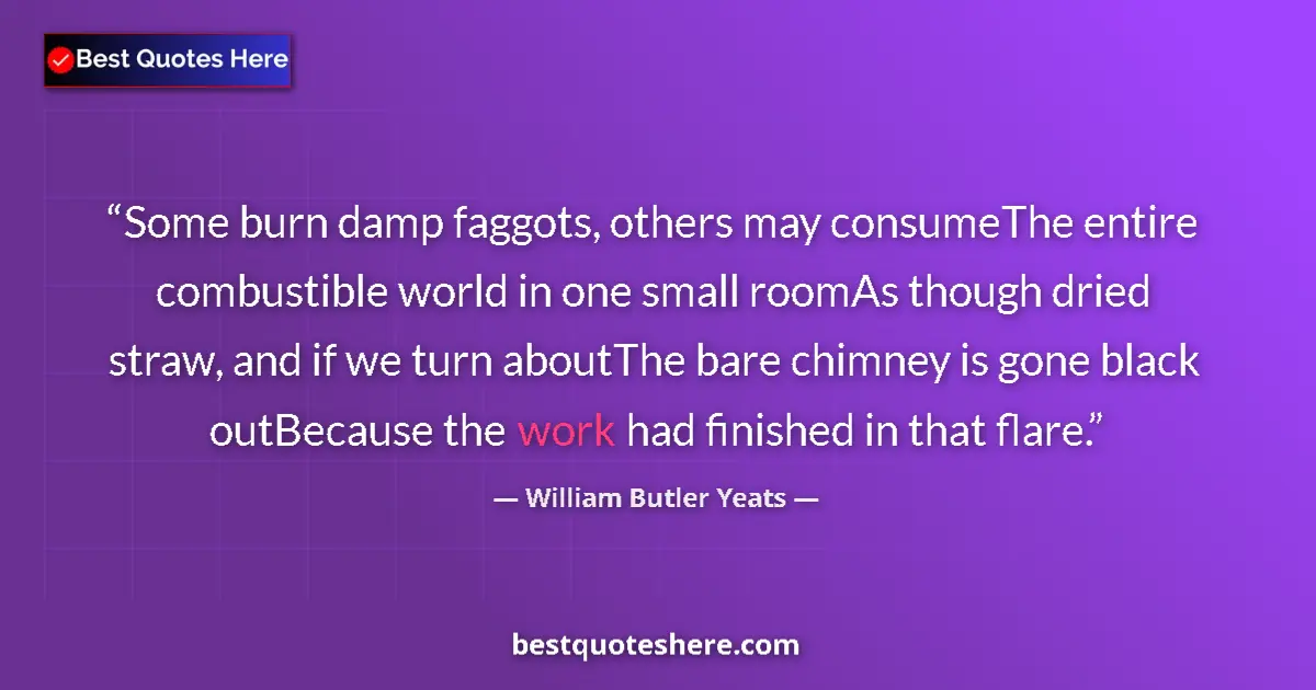 Quote by William Butler Yeats: Some burn damp faggots, others may consumeThe entire combustible world in one small roomAs though dr...