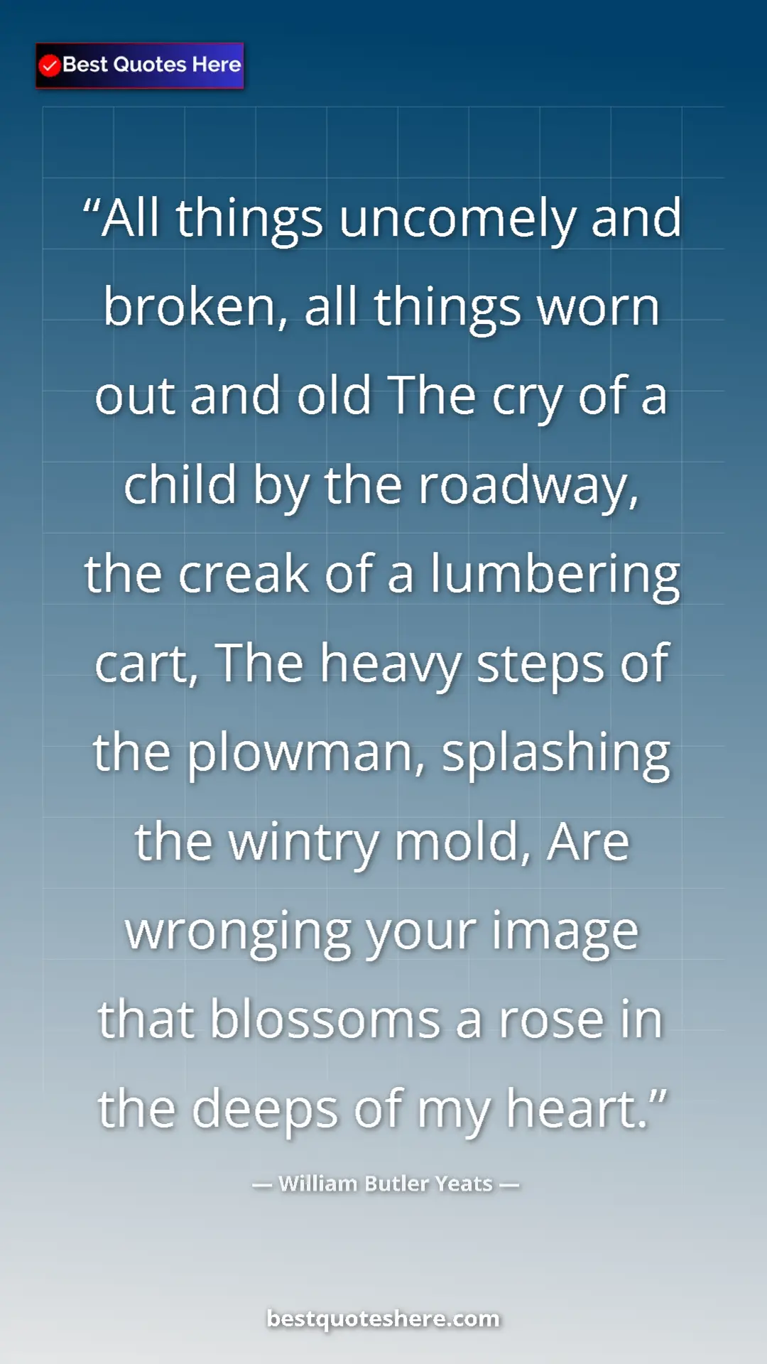 William Butler Yeats Quote Card: "All things uncomely and broken, all things worn out and old..." Pinterest quote poster by William Butler Yeats: "All things uncomely and broken, all things worn out and old..."