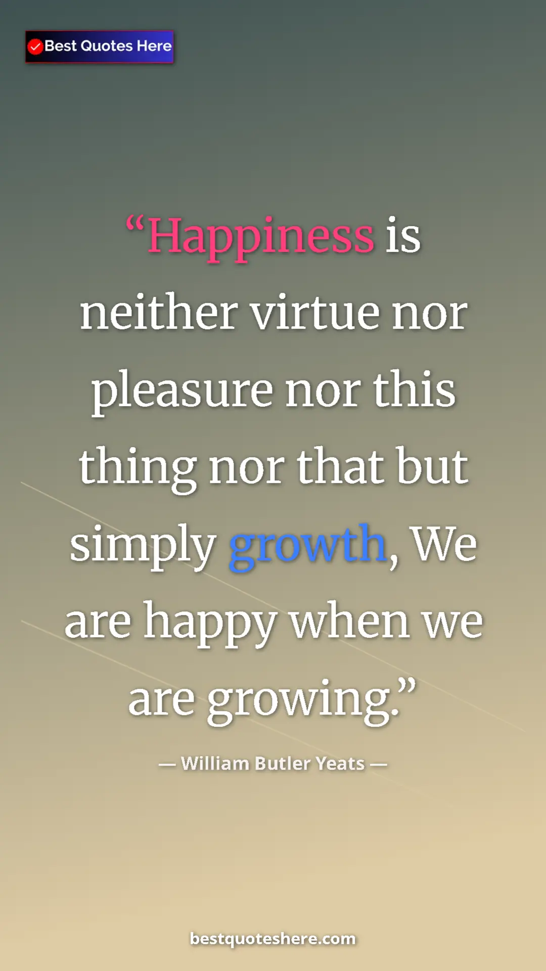 William Butler Yeats Quote Card: "Happiness is neither virtue nor pleasure nor this thing nor..." Pinterest quote poster by William Butler Yeats: "Happiness is neither virtue nor pleasure nor this thing nor..."