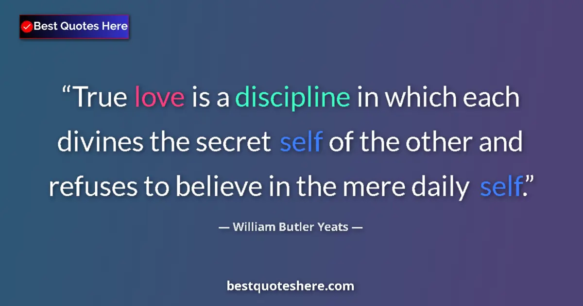 Image for the quote by William Butler Yeats: True love is a discipline in which each divines the secret self of the other and refuses to believe ...