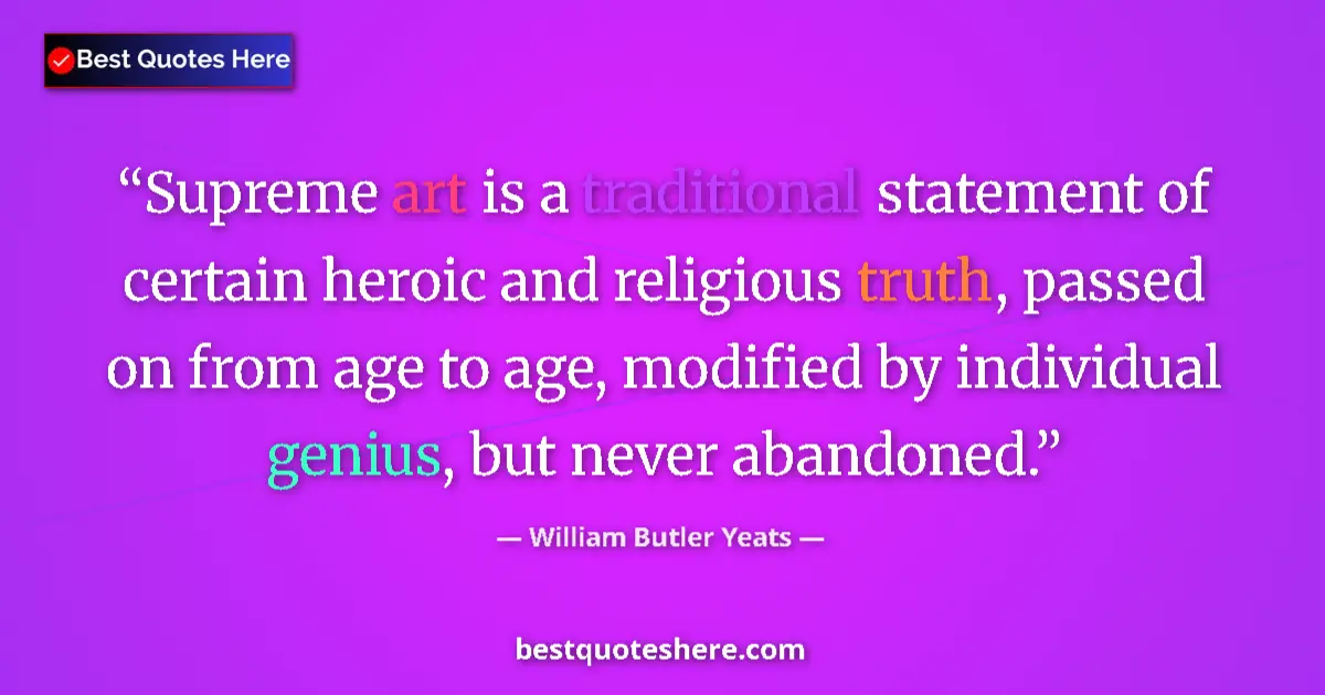 Quote by William Butler Yeats: Supreme art is a traditional statement of certain heroic and religious truth, passed on from age to ...