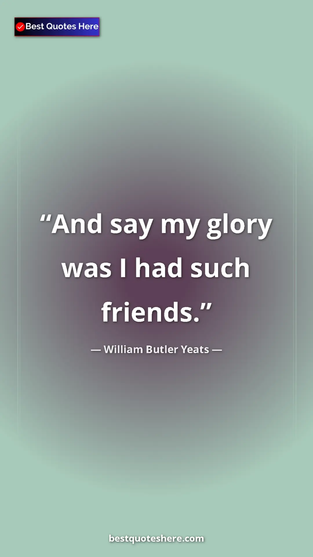 William Butler Yeats Quote Card: "And say my glory was I had such friends." Pinterest quote poster by William Butler Yeats: "And say my glory was I had such friends."