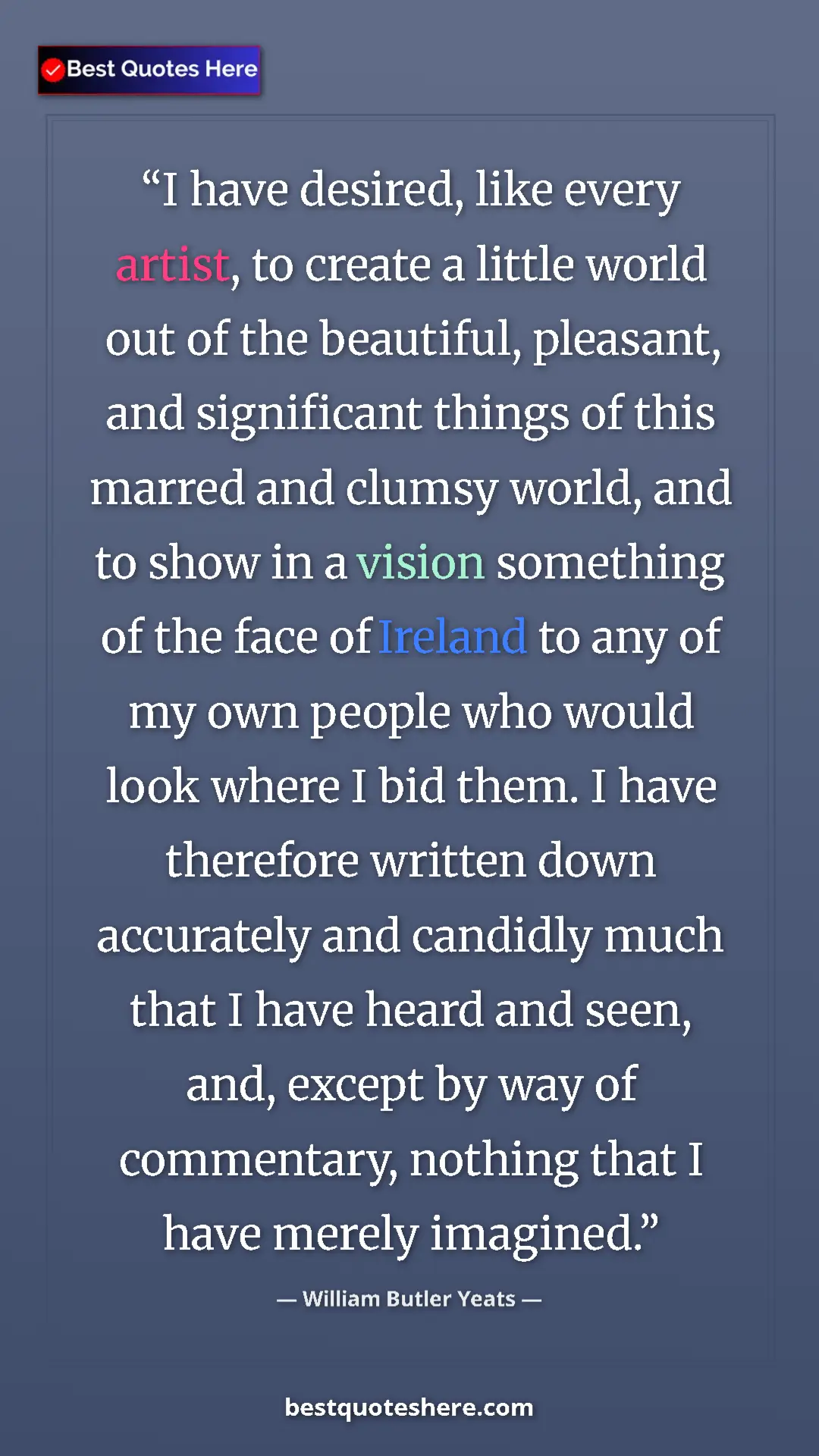 William Butler Yeats Quote Card: "I have desired, like every artist, to create a little world..." Pinterest quote poster by William Butler Yeats: "I have desired, like every artist, to create a little world..."