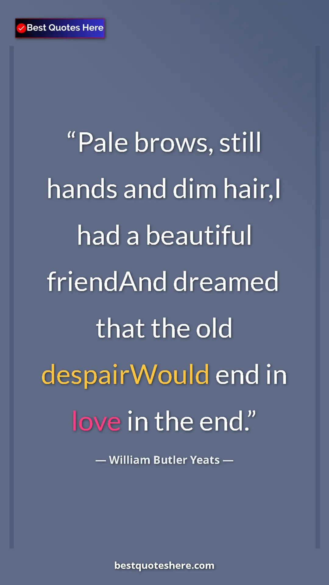 William Butler Yeats Quote Card: "Pale brows, still hands and dim hair,I had a beautiful..." Pinterest quote poster by William Butler Yeats: "Pale brows, still hands and dim hair,I had a beautiful..."