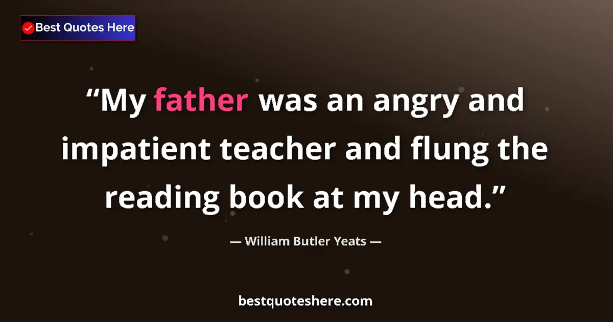 Quote by William Butler Yeats: My father was an angry and impatient teacher and flung the reading book at my head....