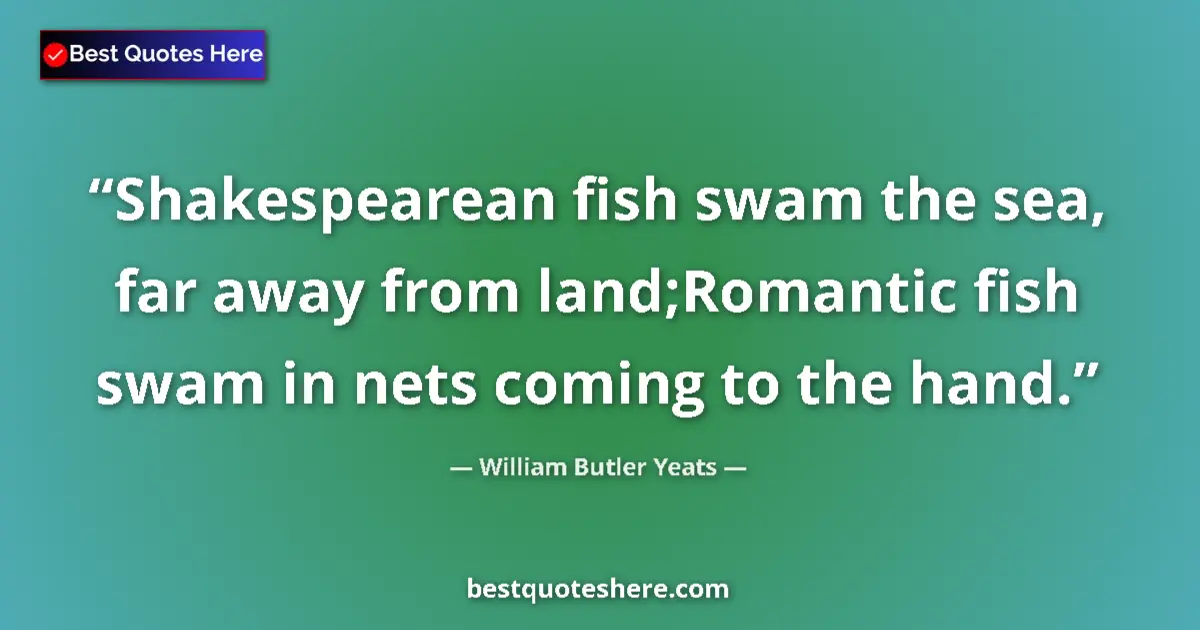 Quote by William Butler Yeats: Shakespearean fish swam the sea, far away from land;Romantic fish swam in nets coming to the hand....