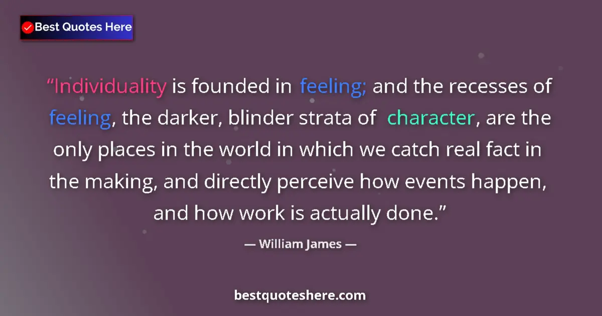 Image for the quote by William James: Individuality is founded in feeling; and the recesses of feeling, the darker, blinder strata of char...