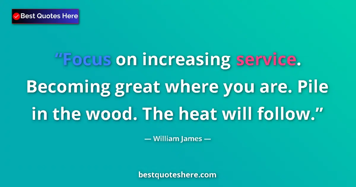 Image for the quote by William James: Focus on increasing service. Becoming great where you are. Pile in the wood. The heat will follow....