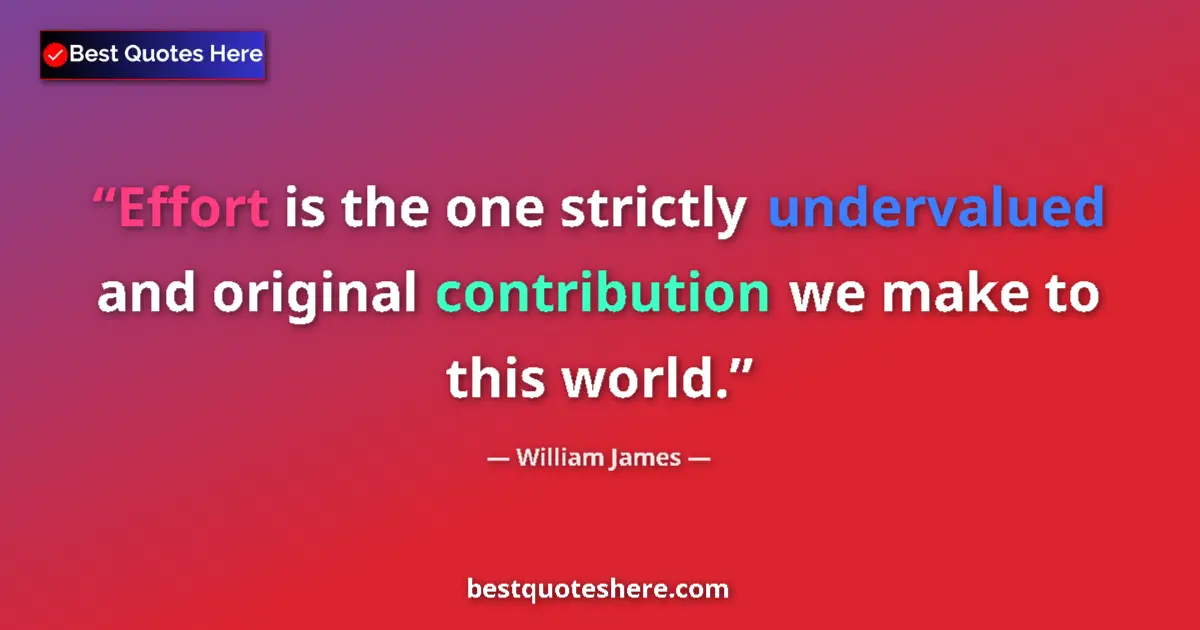 Image for the quote by William James: Effort is the one strictly undervalued and original contribution we make to this world....