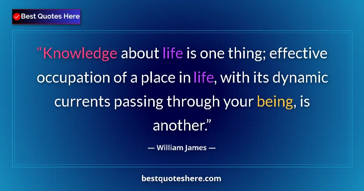 Image for the quote by William James: Knowledge about life is one thing; effective occupation of a place in life, with its dynamic current...