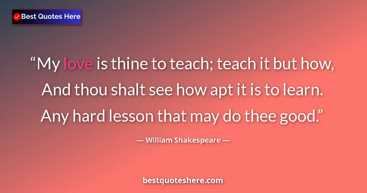 Quote by William Shakespeare: My love is thine to teach; teach it but how, And thou shalt see how apt it is to learn. Any hard les...