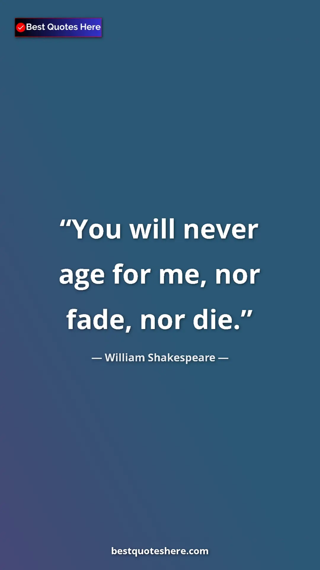 William Shakespeare Quote Card: "You will never age for me, nor fade, nor die." Pinterest quote poster by William Shakespeare: "You will never age for me, nor fade, nor die."