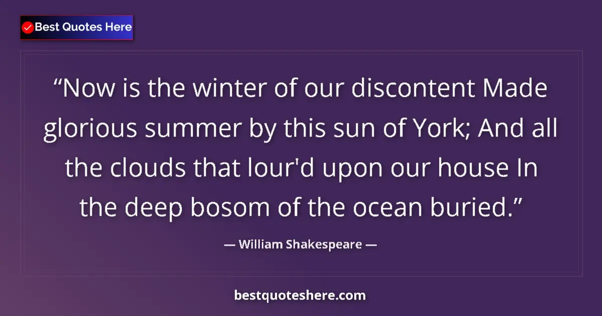 Image for the quote by William Shakespeare: Now is the winter of our discontent Made glorious summer by this sun of York; And all the clouds tha...
