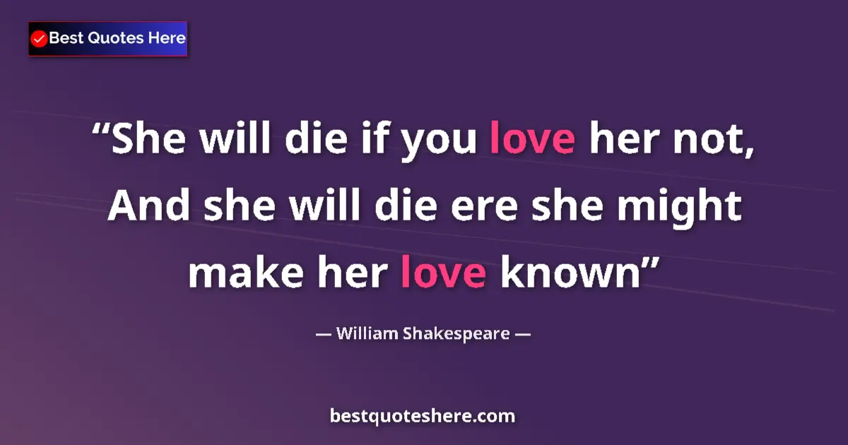 Quote by William Shakespeare: She will die if you love her not, And she will die ere she might make her love known...