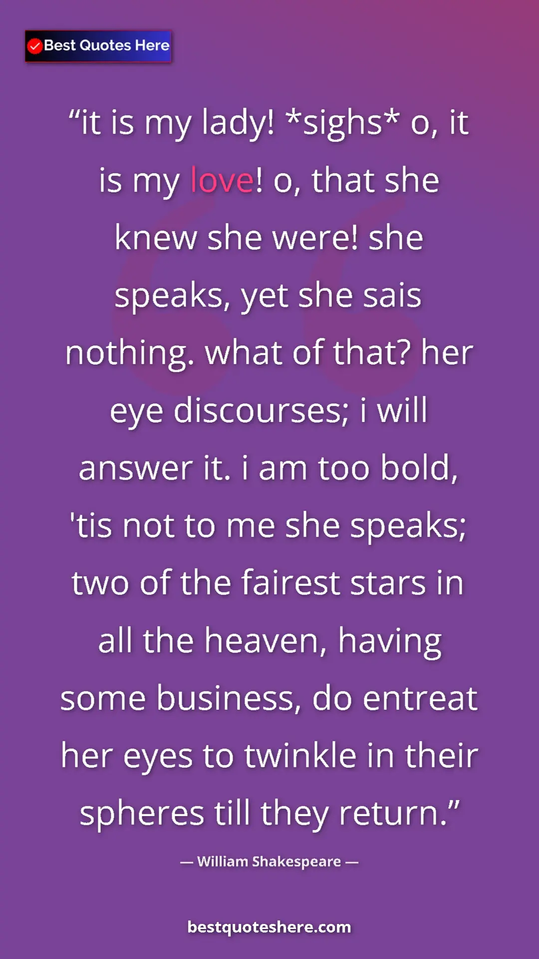 William Shakespeare Quote Card: "it is my lady! *sighs* o, it is my love! o, that she knew..." Pinterest quote poster by William Shakespeare: "it is my lady! *sighs* o, it is my love! o, that she knew..."