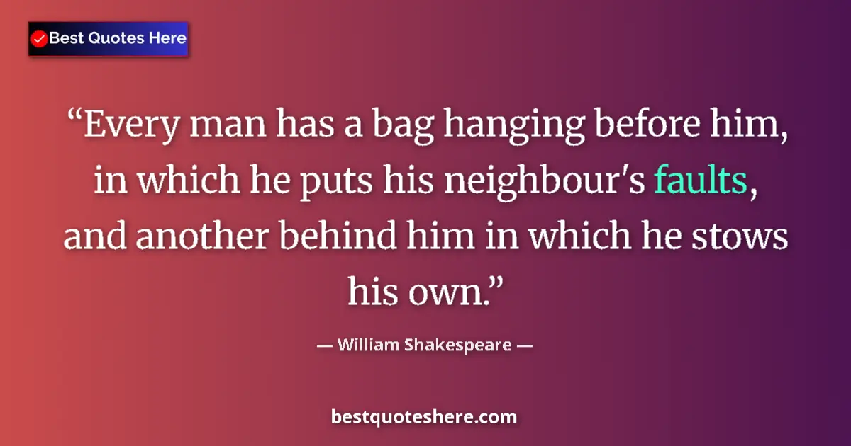 Quote by William Shakespeare: Every man has a bag hanging before him, in which he puts his neighbour's faults, and another behind ...