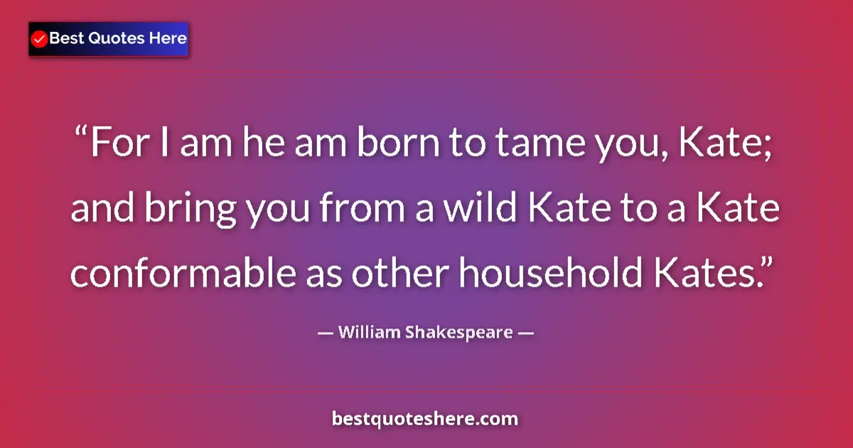 Image for the quote by William Shakespeare: For I am he am born to tame you, Kate; and bring you from a wild Kate to a Kate conformable as other...