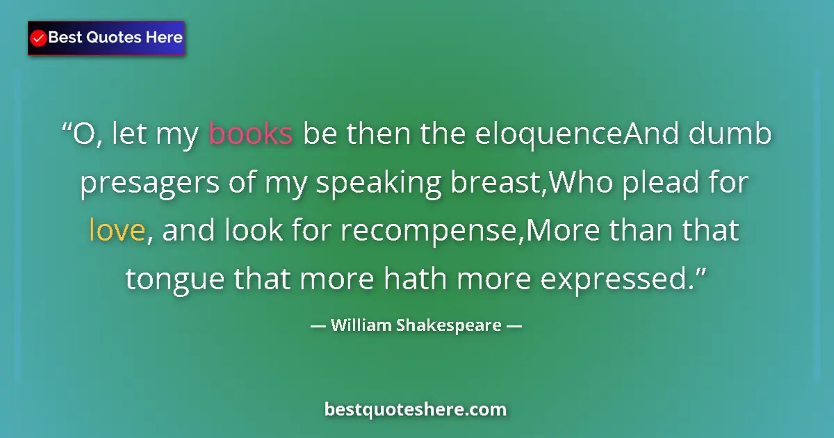 Quote by William Shakespeare: O, let my books be then the eloquenceAnd dumb presagers of my speaking breast,Who plead for love, an...