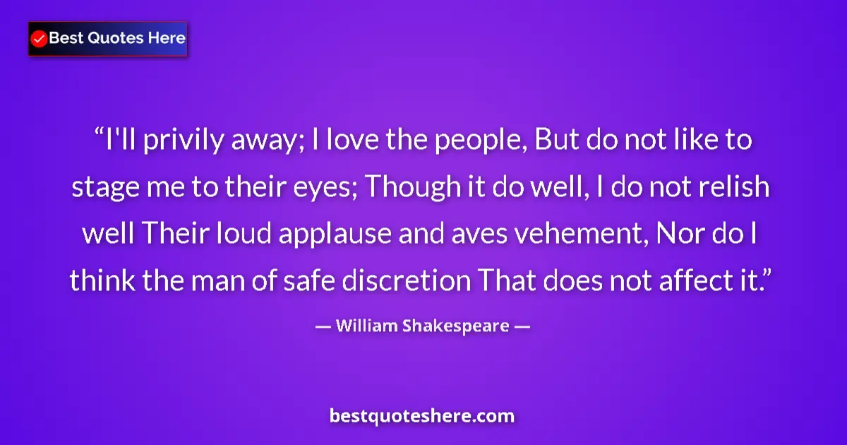 Quote by William Shakespeare: I'll privily away; I love the people, But do not like to stage me to their eyes; Though it do well, ...