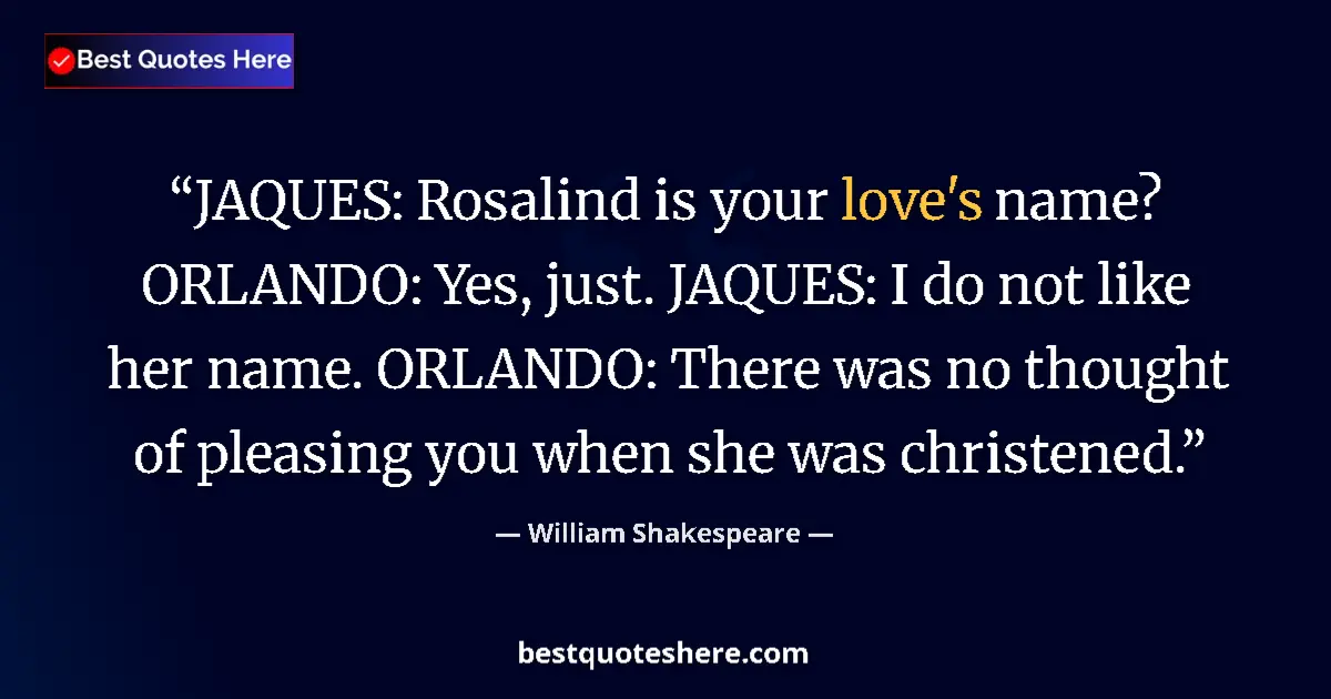 Quote by William Shakespeare: JAQUES: Rosalind is your love's name? ORLANDO: Yes, just. JAQUES: I do not like her name. ORLANDO: T...
