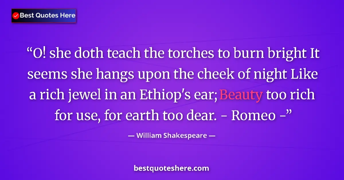 Quote by William Shakespeare: O! she doth teach the torches to burn bright It seems she hangs upon the cheek of night Like a rich ...