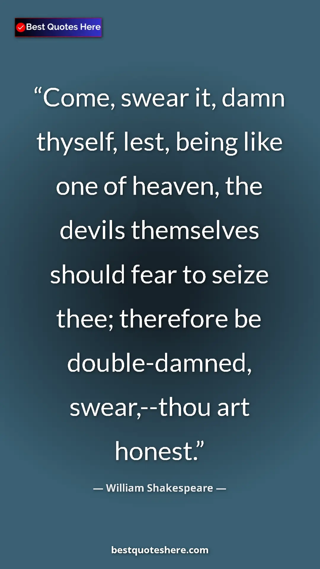 William Shakespeare Quote Card: "Come, swear it, damn thyself, lest, being like one of..." Pinterest quote poster by William Shakespeare: "Come, swear it, damn thyself, lest, being like one of..."