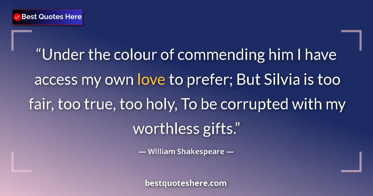 Image for the quote by William Shakespeare: Under the colour of commending him I have access my own love to prefer; But Silvia is too fair, too ...