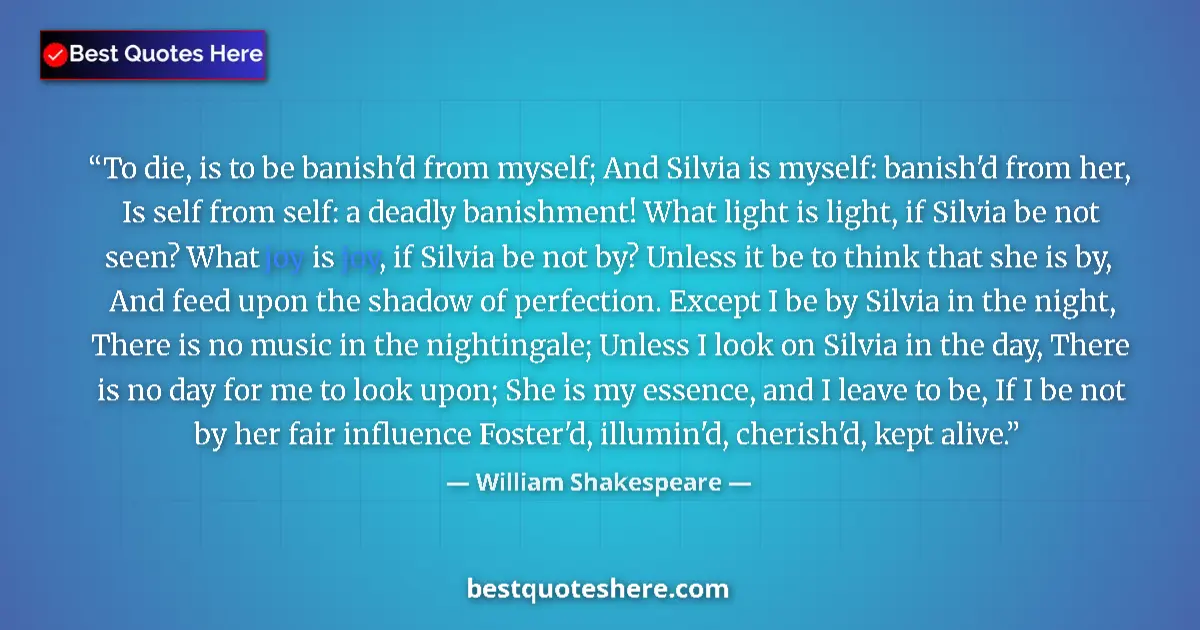 Quote by William Shakespeare: To die, is to be banish'd from myself; And Silvia is myself: banish'd from her, Is self from self: a...