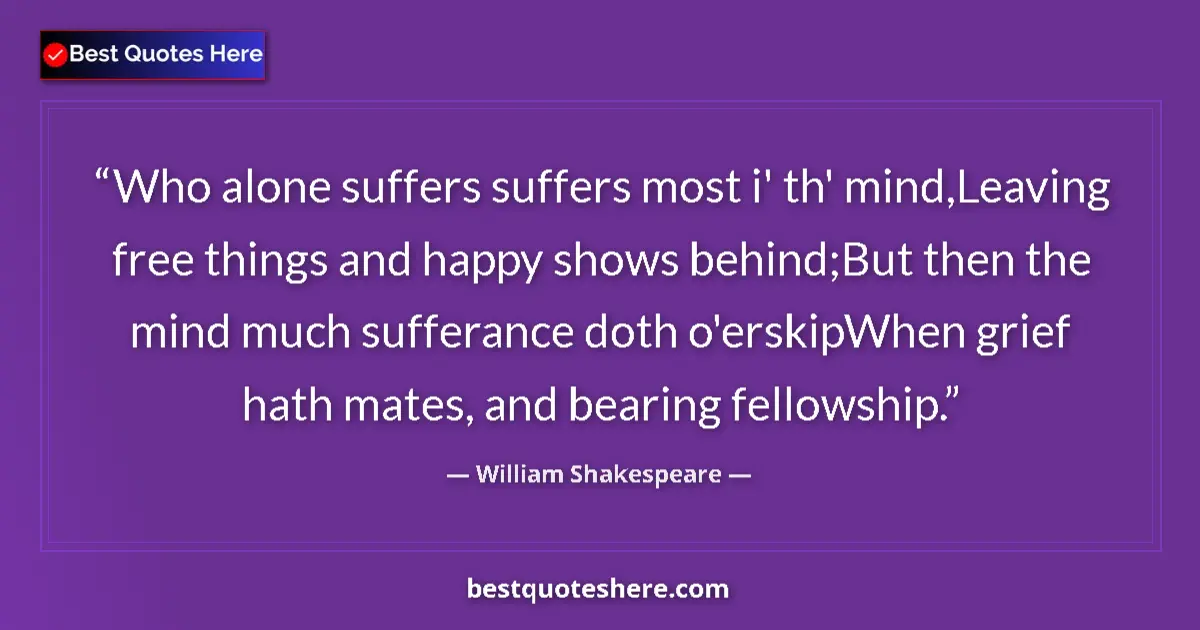 Quote by William Shakespeare: Who alone suffers suffers most i' th' mind,Leaving free things and happy shows behind;But then the m...