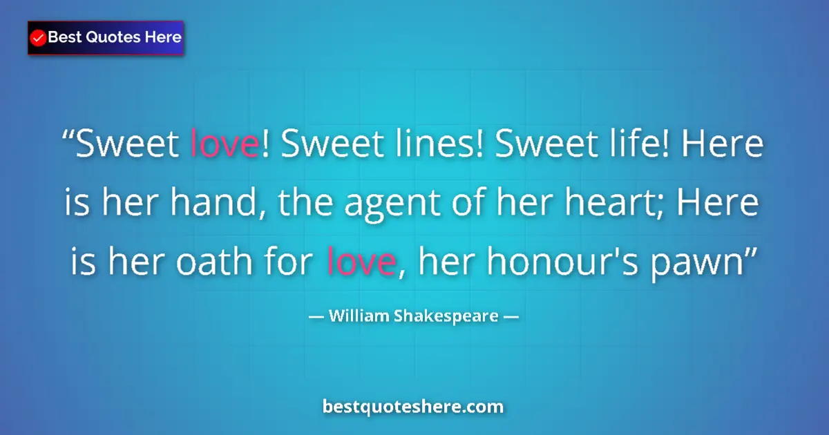 Quote by William Shakespeare: Sweet love! Sweet lines! Sweet life! Here is her hand, the agent of her heart; Here is her oath for ...