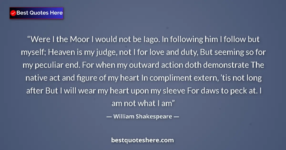 Image for the quote by William Shakespeare: Were I the Moor I would not be Iago. In following him I follow but myself; Heaven is my judge, not I...