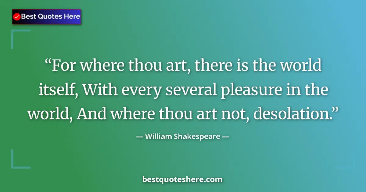 Quote by William Shakespeare: For where thou art, there is the world itself, With every several pleasure in the world, And where t...