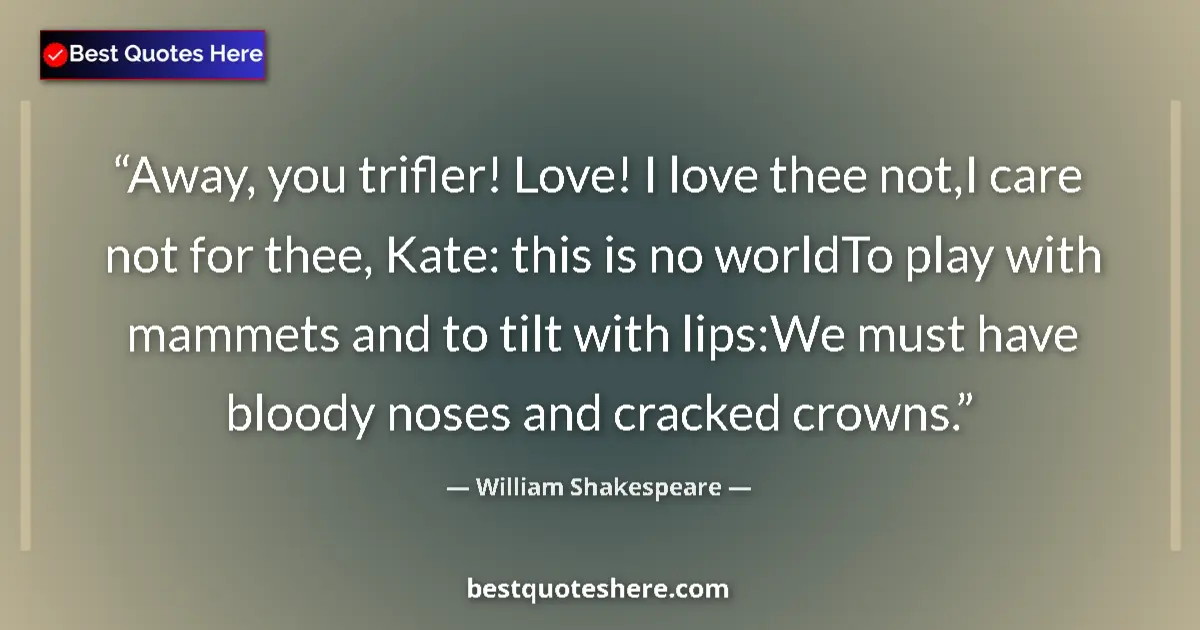 Image for the quote by William Shakespeare: Away, you trifler! Love! I love thee not,I care not for thee, Kate: this is no worldTo play with mam...