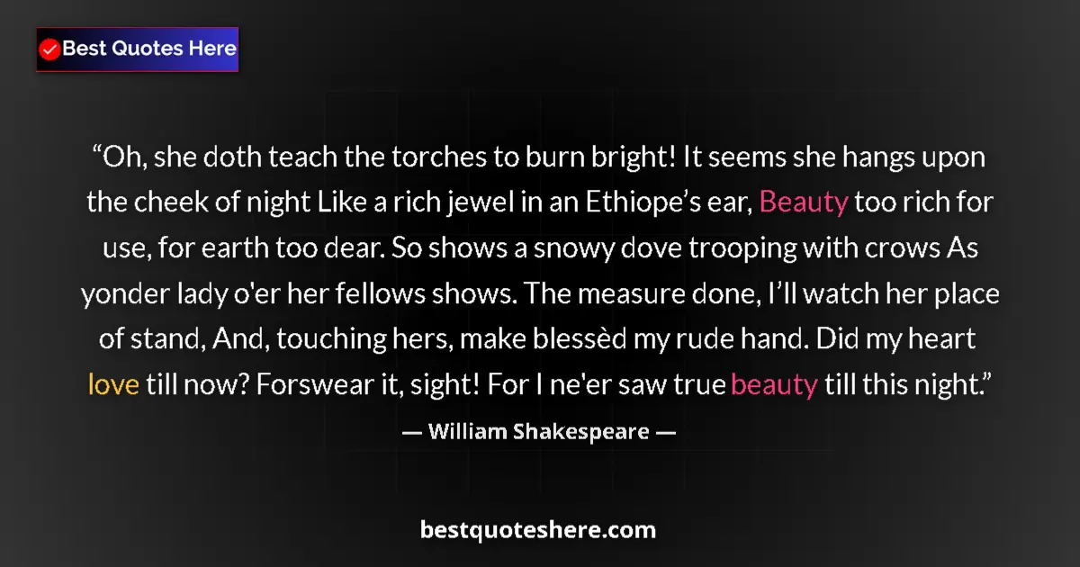 Quote by William Shakespeare: Oh, she doth teach the torches to burn bright! It seems she hangs upon the cheek of night Like a ric...