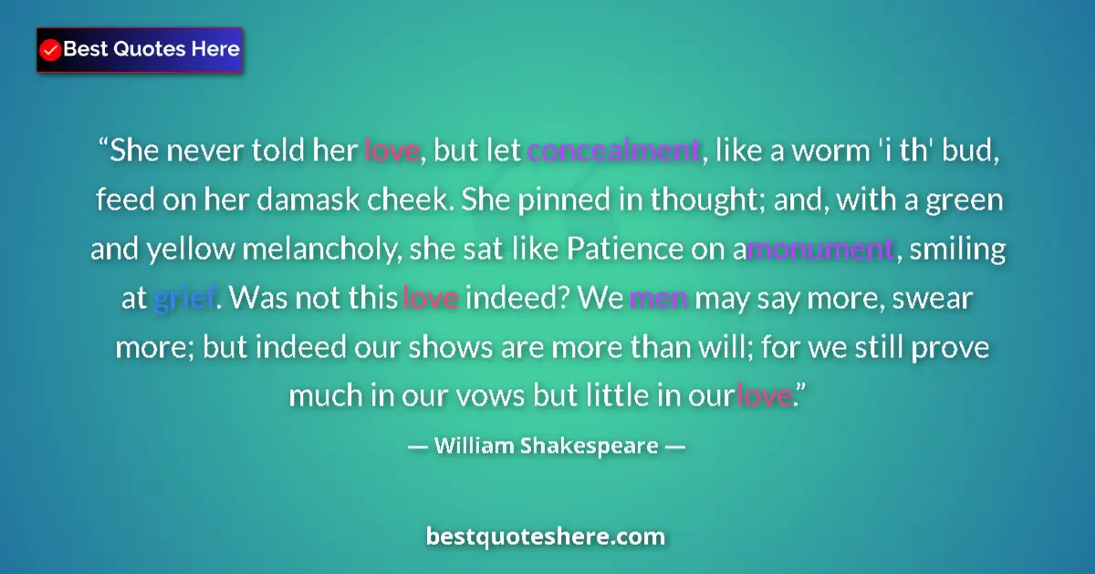 Image for the quote by William Shakespeare: She never told her love, but let concealment, like a worm 'i th' bud, feed on her damask cheek. She ...