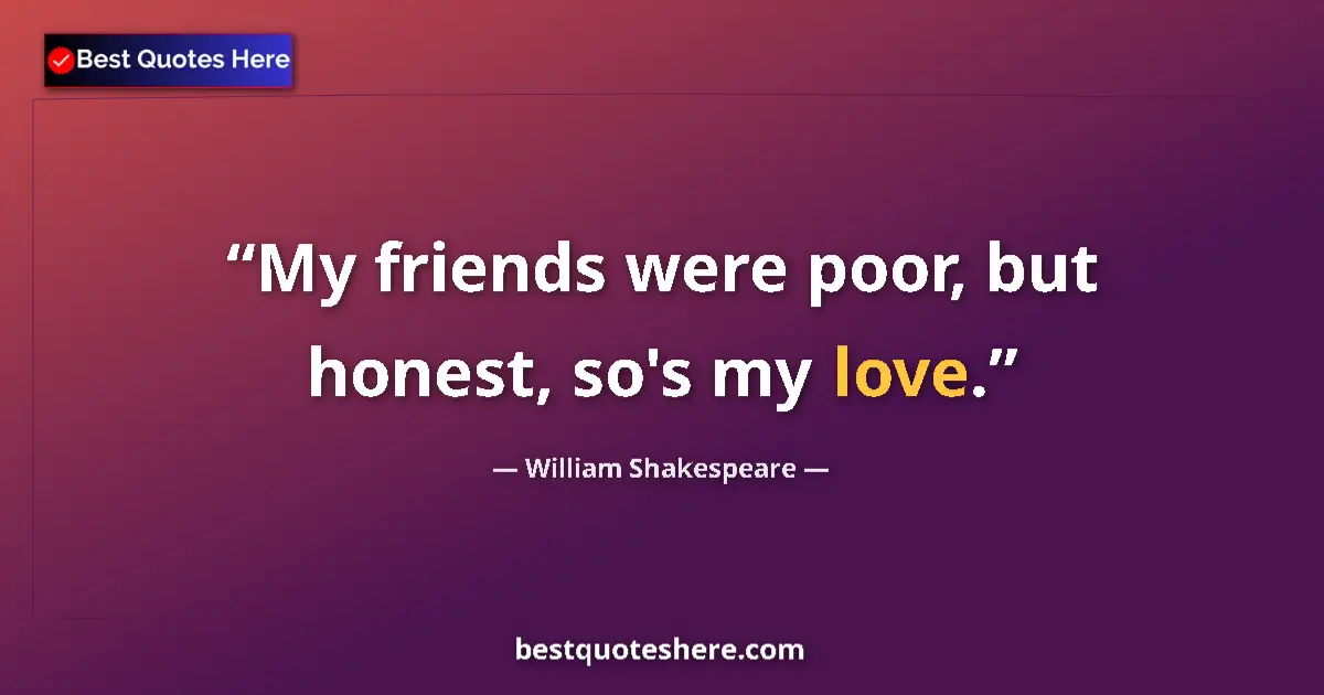 Quote by William Shakespeare: My friends were poor, but honest, so's my love.