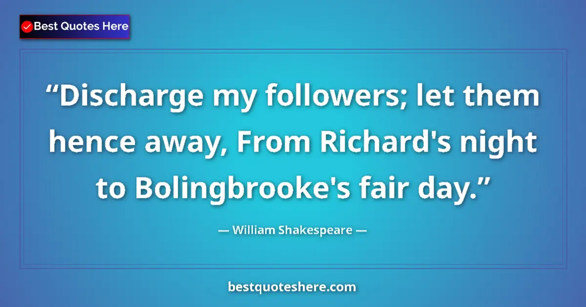 Quote by William Shakespeare: Discharge my followers; let them hence away, From Richard's night to Bolingbrooke's fair day....