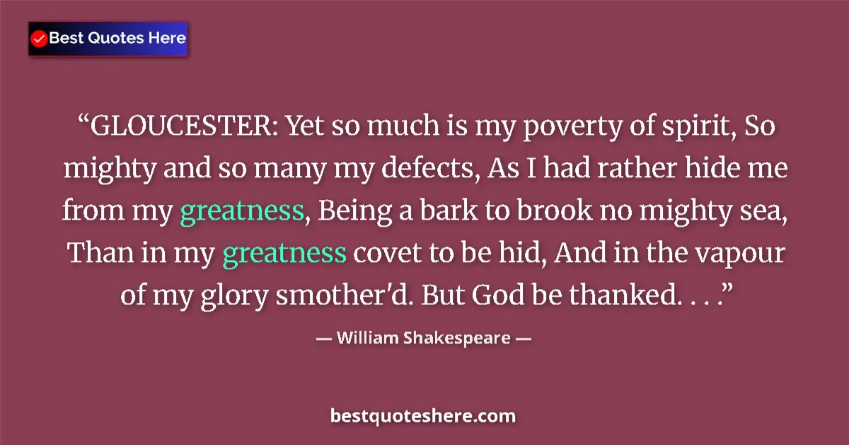 Image for the quote by William Shakespeare: GLOUCESTER: Yet so much is my poverty of spirit, So mighty and so many my defects, As I had rather h...
