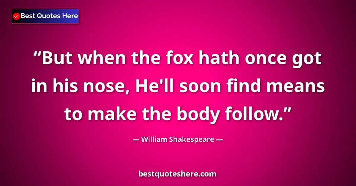 Quote by William Shakespeare: But when the fox hath once got in his nose, He'll soon find means to make the body follow....